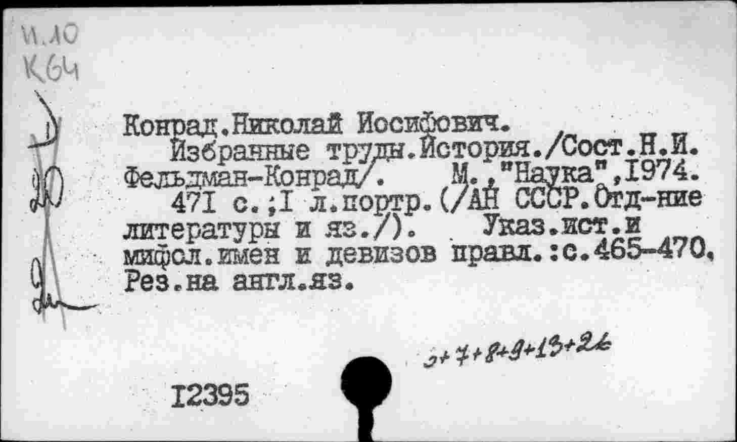 ﻿Чио
Конрад.Николай Иосифович.
Избранные труды. История./Сост.Н. И. Фельдман-Конрад/. М.."Наука",1974.
471 с. ;1 л.портр.(/АН СССР. Огд-ние литературы и яз./).	Указ.ист.и
мифол.имен и девизов правд.:с. 465-470, Рез.на англ.яз.

12395